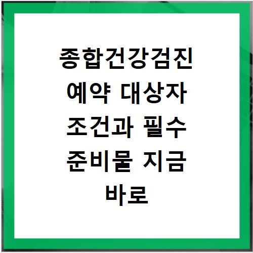 종합건강검진 예약 대상자 조건과 필수 준비물 지금 바로 확인하세요