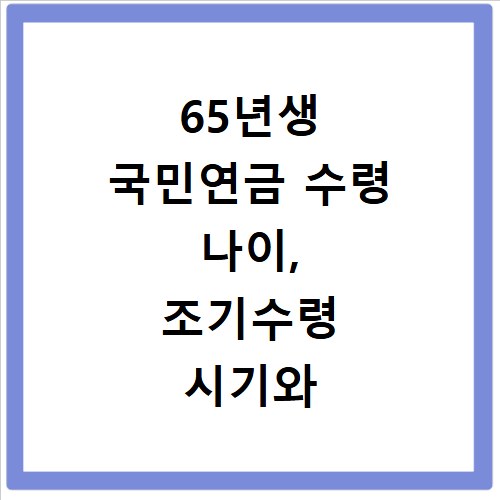 65년생 국민연금 수령 나이, 조기수령 시기와 감액 기준 총정리